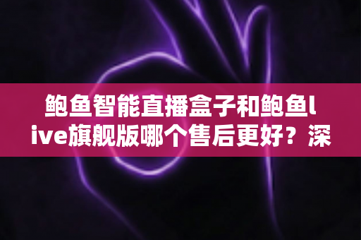 鲍鱼智能直播盒子和鲍鱼live旗舰版哪个售后更好？深度对比分析与选购指南