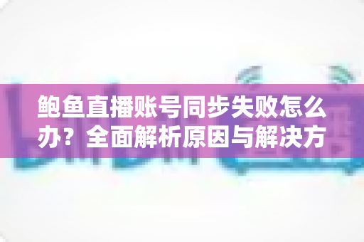 鲍鱼直播账号同步失败怎么办？全面解析原因与解决方法指南