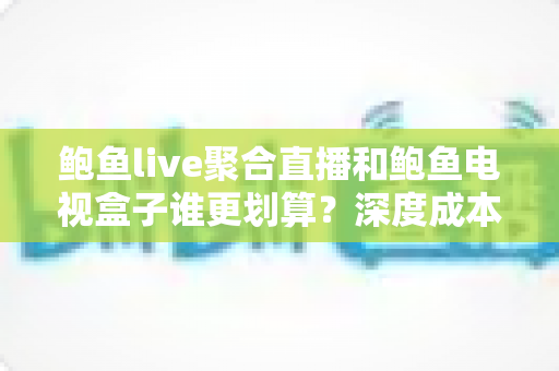 鲍鱼live聚合直播和鲍鱼电视盒子谁更划算？深度成本对比帮你选对不花冤枉钱
