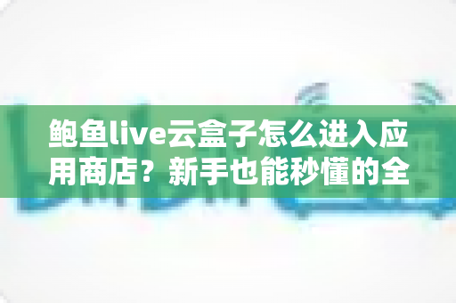 鲍鱼live云盒子怎么进入应用商店?新手也能秒懂的全流程操作指南 鲍鱼live云盒子怎么进入应用商店?新手也能秒懂的全流程操作指南
