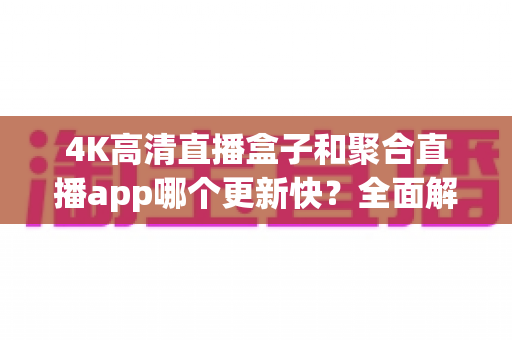 4K高清直播盒子和聚合直播app哪个更新快?全面解析两者更新速度与实际使用体验 4K高清直播盒子和聚合直播app哪个更新快?全面解析两者更新速度与实际使用体验