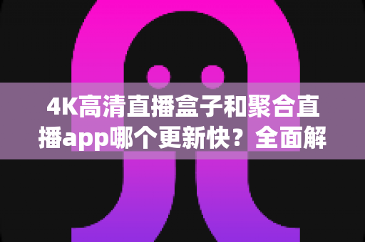 4K高清直播盒子和聚合直播app哪个更新快？全面解析两者更新速度与实际使用体验