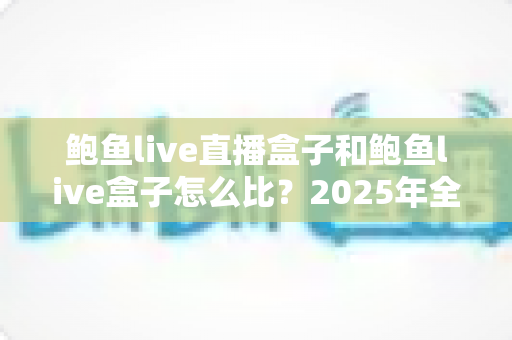 鲍鱼live直播盒子和鲍鱼live盒子怎么比?2025年全方位深度对比选购指南 鲍鱼live直播盒子和鲍鱼live盒子怎么比?2025年全方位深度对比选购指南