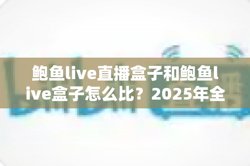 鲍鱼live直播盒子和鲍鱼live盒子怎么比?2025年全方位深度对比选购指南 鲍鱼live直播盒子和鲍鱼live盒子怎么比?2025年全方位深度对比选购指南