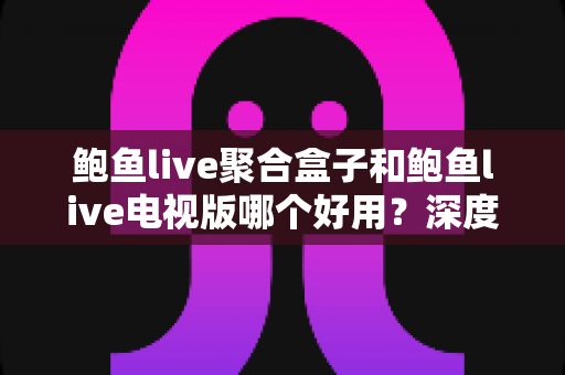 鲍鱼live聚合盒子和鲍鱼live电视版哪个好用?深度对比助你选对大屏观看方案 鲍鱼live聚合盒子和鲍鱼live电视版哪个好用?深度对比助你选对大屏观看方案