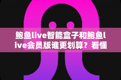 鲍鱼live智能盒子和鲍鱼live会员版谁更划算？看懂成本结构与使用场景，选对不花冤枉钱