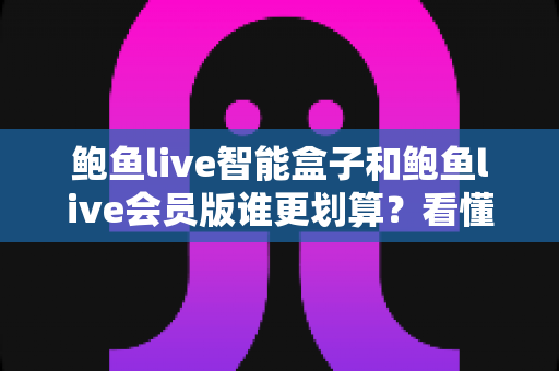 鲍鱼live智能盒子和鲍鱼live会员版谁更划算？看懂成本结构与使用场景，选对不花冤枉钱