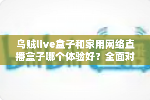 乌贼live盒子和家用网络直播盒子哪个体验好?全面对比测评助你选对直播设备 乌贼live盒子和家用网络直播盒子哪个体验好?全面对比测评助你选对直播设备