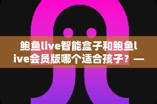 鲍鱼live智能盒子和鲍鱼live会员版哪个适合孩子?——家长最关心的选购对比与安全使用指南 鲍鱼live智能盒子和鲍鱼live会员版哪个适合孩子?——家长最关心的选购对比与安全使用指南