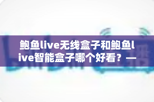 鲍鱼live无线盒子和鲍鱼live智能盒子哪个好看?——外观设计与颜值深度对比评测指南 鲍鱼live无线盒子和鲍鱼live智能盒子哪个好看?——外观设计与颜值深度对比评测指南