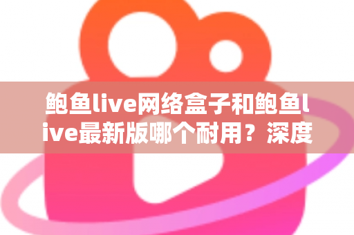 鲍鱼live网络盒子和鲍鱼live最新版哪个耐用？深度对比分析与实用选购指南