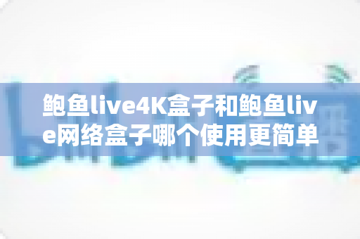 鲍鱼live4K盒子和鲍鱼live网络盒子哪个使用更简单？新手上手体验全面解析