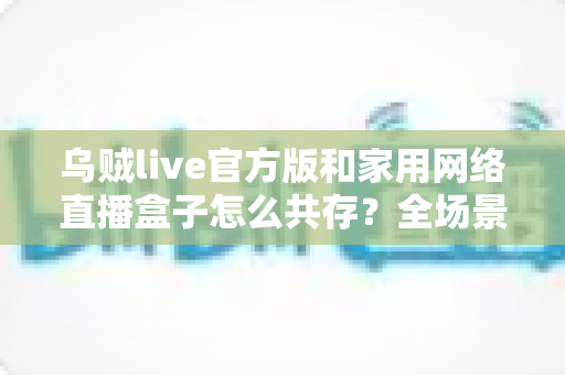乌贼live官方版和家用网络直播盒子怎么共存？全场景配置指南与实用技巧