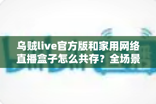 乌贼live官方版和家用网络直播盒子怎么共存？全场景配置指南与实用技巧