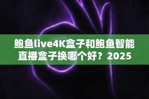 鲍鱼live4K盒子和鲍鱼智能直播盒子换哪个好?2025最新深度对比与选购全攻略 鲍鱼live4K盒子和鲍鱼智能直播盒子换哪个好?2025最新深度对比与选购全攻略