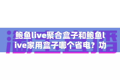 鲍鱼live聚合盒子和鲍鱼live家用盒子哪个省电？功耗对比、电费测算与省电选购全攻略