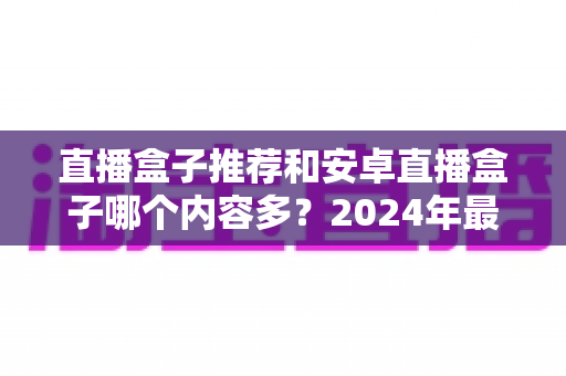 直播盒子推荐和安卓直播盒子哪个内容多？2024年最全电视盒子选购指南，帮你找到内容最丰富的观影利器