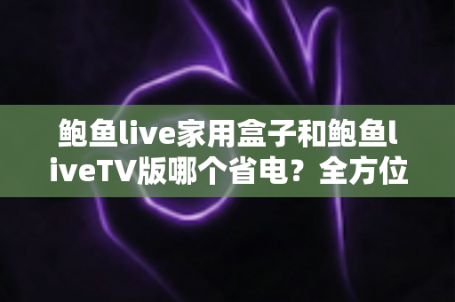 鲍鱼live家用盒子和鲍鱼liveTV版哪个省电？全方位功耗对比与实用省电指南
