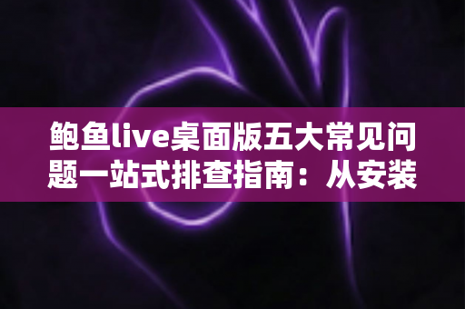 鲍鱼live桌面版五大常见问题一站式排查指南：从安装到播放，手把手教你轻松解决使用难题