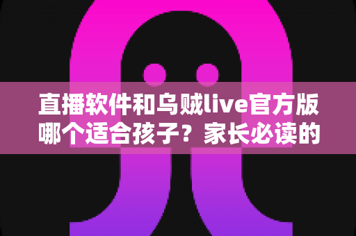 直播软件和乌贼live官方版哪个适合孩子？家长必读的全面选择指南
