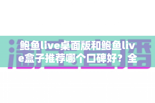 鲍鱼live桌面版和鲍鱼live盒子推荐哪个口碑好？全方位对比评测与实用选择指南