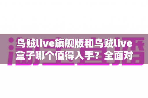 乌贼live旗舰版和乌贼live盒子哪个值得入手?全面对比帮你选对不踩坑 乌贼live旗舰版和乌贼live盒子哪个值得入手?全面对比帮你选对不踩坑