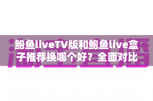 鲍鱼liveTV版和鲍鱼live盒子推荐换哪个好?全面对比评测与换用选购指南 鲍鱼liveTV版和鲍鱼live盒子推荐换哪个好?全面对比评测与换用选购指南