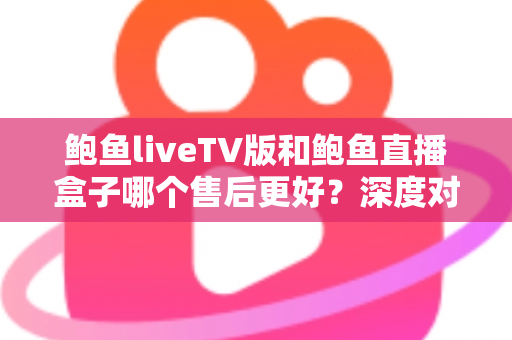 鲍鱼liveTV版和鲍鱼直播盒子哪个售后更好？深度对比解析助你安心选择