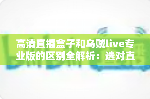 高清直播盒子和乌贼live专业版的区别全解析:选对直播工具,开播更省心 高清直播盒子和乌贼live专业版的区别全解析:选对直播工具,开播更省心