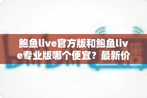 鲍鱼live官方版和鲍鱼live专业版哪个便宜？最新价格对比与省钱选购全指南