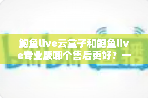 鲍鱼live云盒子和鲍鱼live专业版哪个售后更好?一文看懂两大版本售后差异与选购建议 鲍鱼live云盒子和鲍鱼live专业版哪个售后更好?一文看懂两大版本售后差异与选购建议