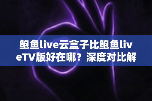 鲍鱼live云盒子比鲍鱼liveTV版好在哪？深度对比解析云盒子的核心优势与选购指南