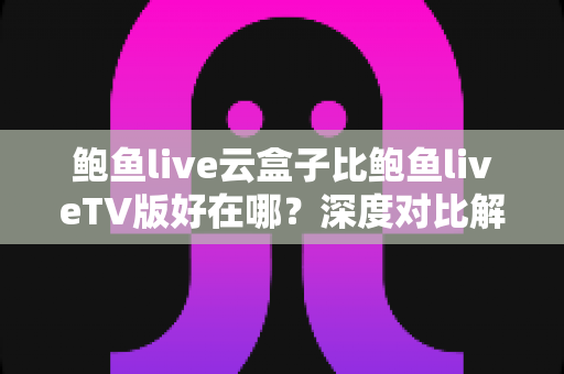 鲍鱼live云盒子比鲍鱼liveTV版好在哪？深度对比解析云盒子的核心优势与选购指南