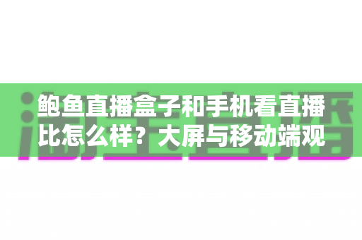 鲍鱼直播盒子和手机看直播比怎么样?大屏与移动端观看体验全方位对比指南 鲍鱼直播盒子和手机看直播比怎么样?大屏与移动端观看体验全方位对比指南
