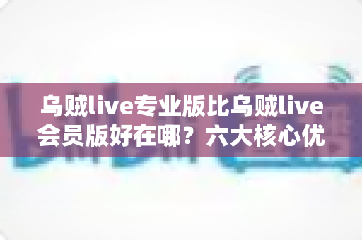 乌贼live专业版比乌贼live会员版好在哪？六大核心优势全面解析，帮你选对不花冤枉钱