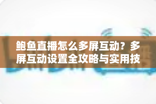 鲍鱼直播怎么多屏互动？多屏互动设置全攻略与实用技巧分享