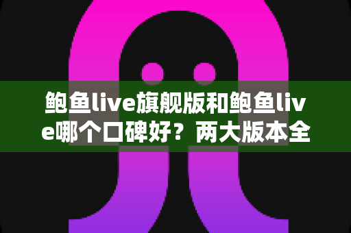 鲍鱼live旗舰版和鲍鱼live哪个口碑好？两大版本全方位对比与口碑深度解析