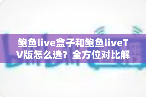 鲍鱼live盒子和鲍鱼liveTV版怎么选？全方位对比解析，帮你找到最适合的观看方案