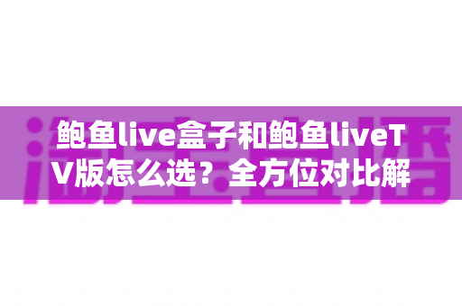 鲍鱼live盒子和鲍鱼liveTV版怎么选？全方位对比解析，帮你找到最适合的观看方案