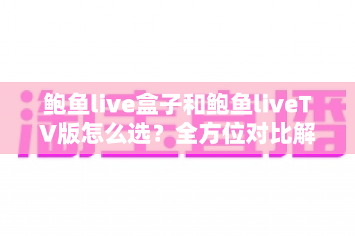鲍鱼live盒子和鲍鱼liveTV版怎么选？全方位对比解析，帮你找到最适合的观看方案