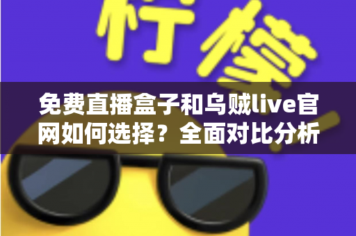 免费直播盒子和乌贼live官网如何选择？全面对比分析与避坑指南助你找到最佳观看方案
