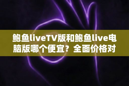 鲍鱼liveTV版和鲍鱼live电脑版哪个便宜？全面价格对比与省钱选购指南