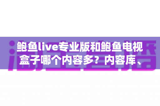 鲍鱼live专业版和鲍鱼电视盒子哪个内容多？内容库、更新速度与观看体验全方位深度对比
