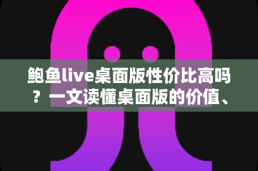 鲍鱼live桌面版性价比高吗？一文读懂桌面版的价值、优缺点与选购建议