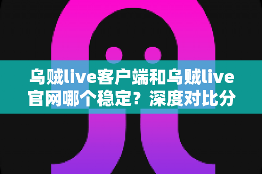 乌贼live客户端和乌贼live官网哪个稳定？深度对比分析与使用指南