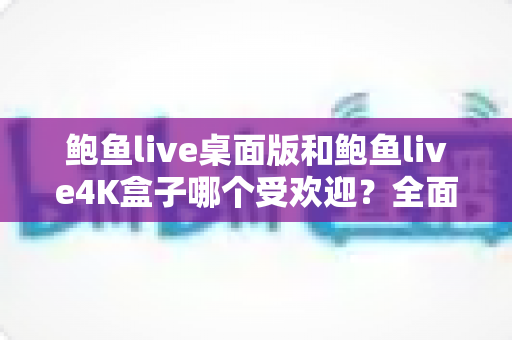 鲍鱼live桌面版和鲍鱼live4K盒子哪个受欢迎?全面深度对比解析与实用选购指南 鲍鱼live桌面版和鲍鱼live4K盒子哪个受欢迎?全面深度对比解析与实用选购指南