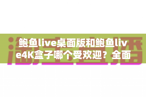 鲍鱼live桌面版和鲍鱼live4K盒子哪个受欢迎?全面深度对比解析与实用选购指南 鲍鱼live桌面版和鲍鱼live4K盒子哪个受欢迎?全面深度对比解析与实用选购指南
