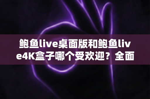 鲍鱼live桌面版和鲍鱼live4K盒子哪个受欢迎?全面深度对比解析与实用选购指南 鲍鱼live桌面版和鲍鱼live4K盒子哪个受欢迎?全面深度对比解析与实用选购指南
