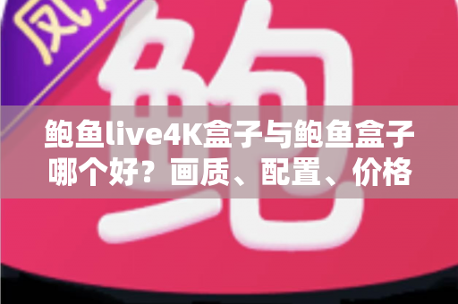 鲍鱼live4K盒子与鲍鱼盒子哪个好？画质、配置、价格全维度对比评测与选购指南