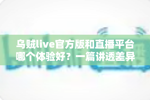 乌贼live官方版和直播平台哪个体验好?一篇讲透差异的选择指南 乌贼live官方版和直播平台哪个体验好?一篇讲透差异的选择指南